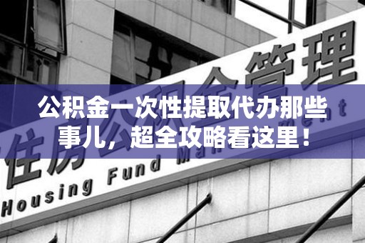 城厢公积金一次性提取代办那些事儿，超全攻略看这里！