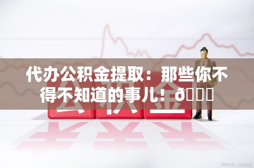 城厢代办公积金提取：那些你不得不知道的事儿！😎