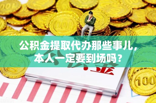 城厢公积金提取代办那些事儿，本人一定要到场吗？
