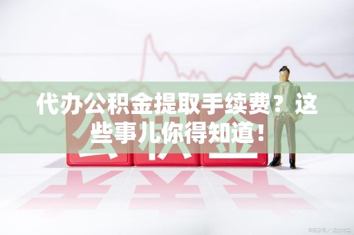 城厢代办公积金提取手续费？这些事儿你得知道！
