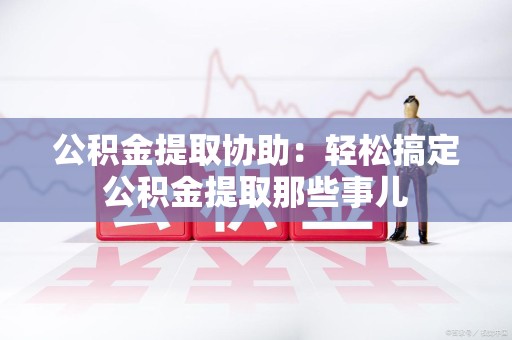 城厢公积金提取协助:轻松搞定公积金提取那些事儿 城厢公积金提取协助:轻松搞定公积金提取那些事儿