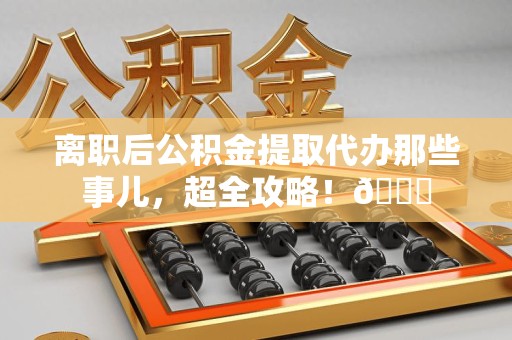 城厢离职后公积金提取代办那些事儿，超全攻略！😎