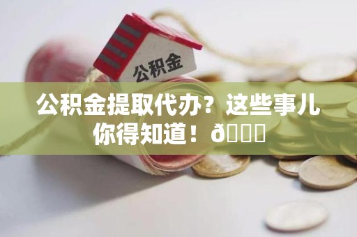 城厢公积金提取代办？这些事儿你得知道！😎