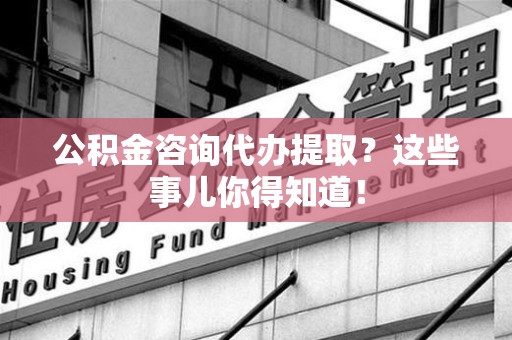 城厢公积金咨询代办提取？这些事儿你得知道！