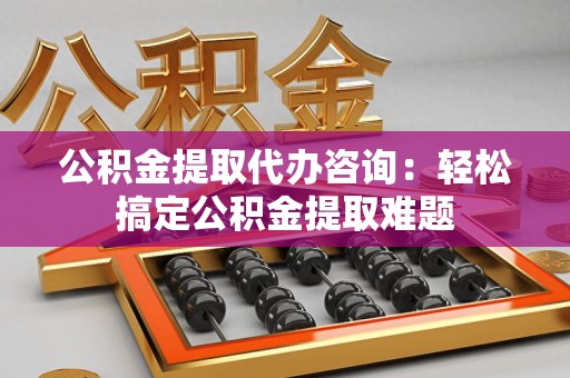 城厢公积金提取代办咨询：轻松搞定公积金提取难题